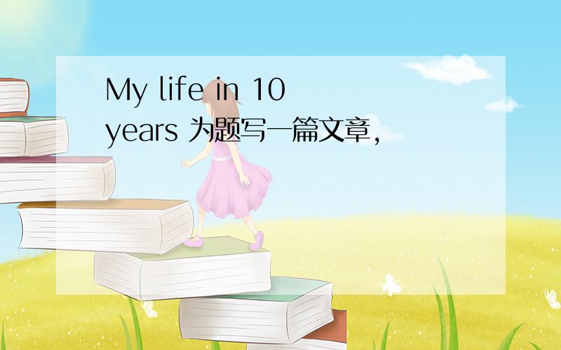 My life in 10 years 为题写一篇文章,