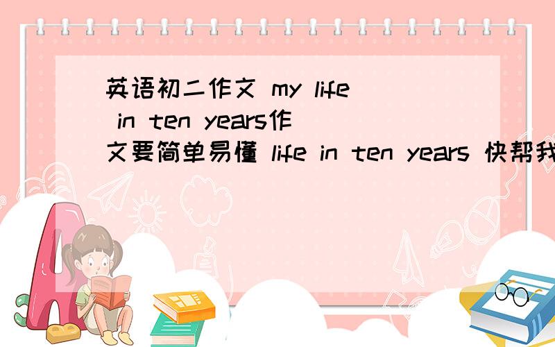 英语初二作文 my life in ten years作文要简单易懂 life in ten years 快帮我谢谢了 60词左右