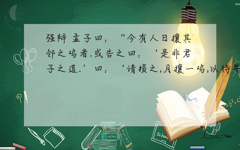 强辩 孟子曰：“今有人日攘其邻之鸡者.或告之曰：‘是非君子之道.’曰：‘请损之,月攘一鸡,以待年,然后已.’如知其非义,斯速已矣,何待来年?文中攘鸡人强辩的实质是什么?