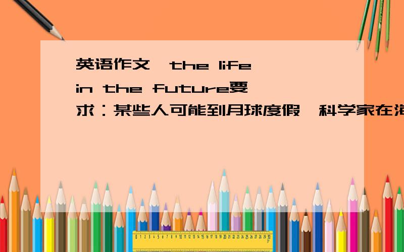 英语作文,the life in the future要求：某些人可能到月球度假,科学家在海底生活,每家都有可视电话,通过电话可以体检或购物.孩子在家通过电视和广播受教育.机器人做家务