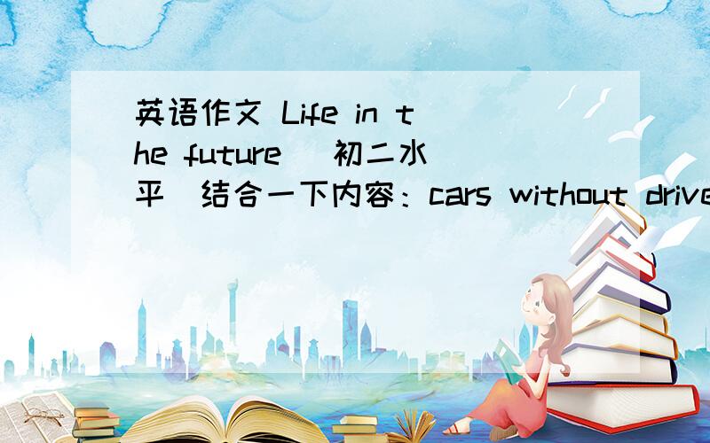 英语作文 Life in the future （初二水平）结合一下内容：cars without drivers 、small video telephones 、cities under the sea 、food like pills