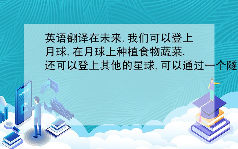 英语翻译在未来,我们可以登上月球,在月球上种植食物蔬菜.还可以登上其他的星球,可以通过一个隧道进入其他星球.在未来,我们还可以探索海底世界,在海底中建造家园.孩子可以开车,那种车