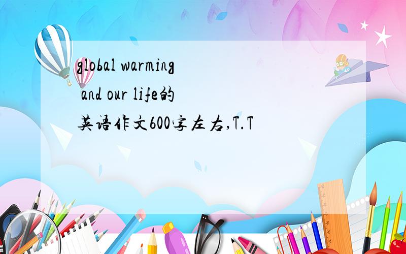 global warming and our life的英语作文600字左右,T.T