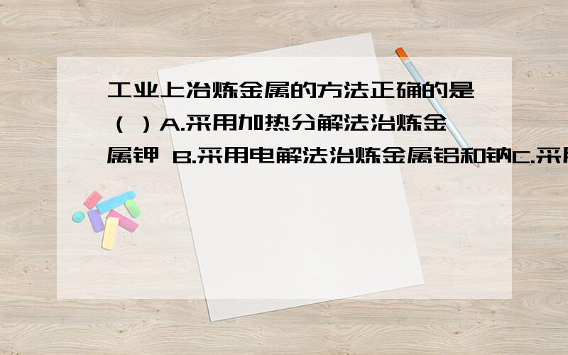 工业上冶炼金属的方法正确的是（）A.采用加热分解法治炼金属钾 B.采用电解法治炼金属铝和钠C.采用热...工业上冶炼金属的方法正确的是（）A.采用加热分解法治炼金属钾 B.采用电解法治炼