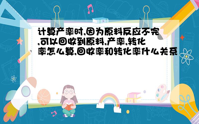 计算产率时,因为原料反应不完,可以回收到原料,产率,转化率怎么算,回收率和转化率什么关系