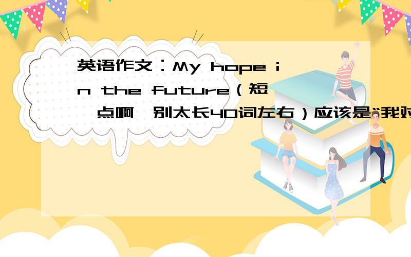 英语作文：My hope in the future（短一点啊,别太长40词左右）应该是“我对未来的展望”是在“上海作业”里的