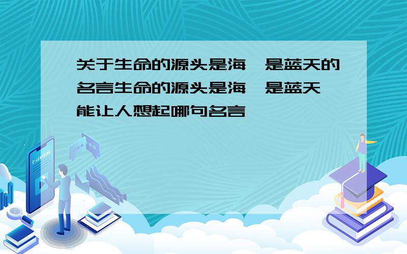 关于生命的源头是海,是蓝天的名言生命的源头是海,是蓝天,能让人想起哪句名言