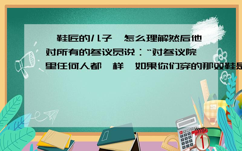 《鞋匠的儿子》怎么理解然后他对所有的参议员说：“对参议院里任何人都一样,如果你们穿的那双鞋是我父亲做的,而它们需要修理或改善,我一定尽可能地帮忙.但是有一件事是可以确定的,