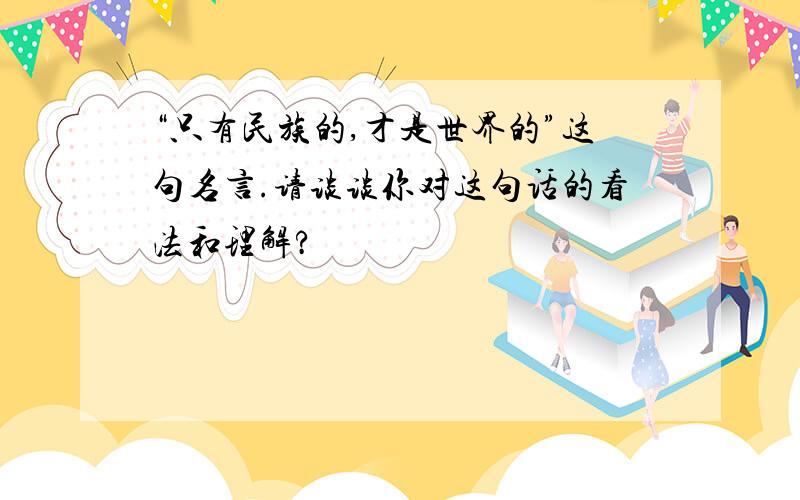 “只有民族的,才是世界的”这句名言.请谈谈你对这句话的看法和理解?