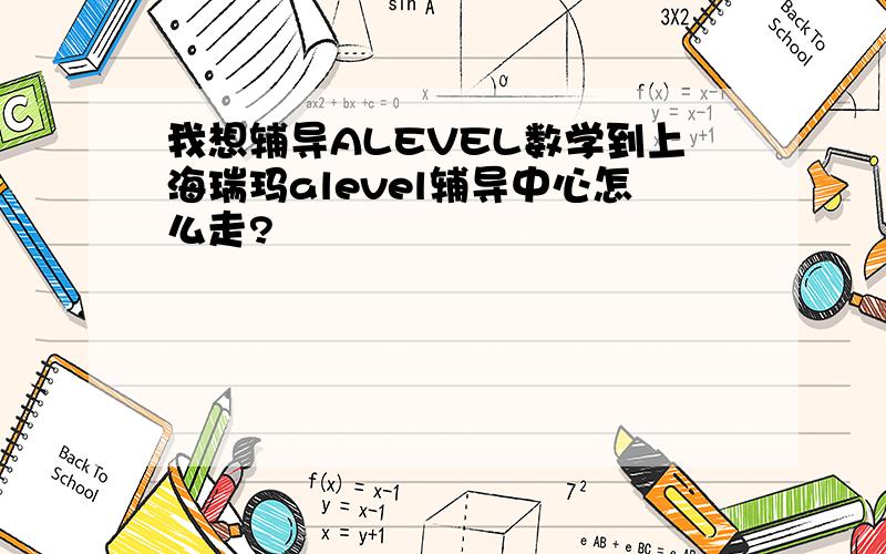 我想辅导ALEVEL数学到上海瑞玛alevel辅导中心怎么走?