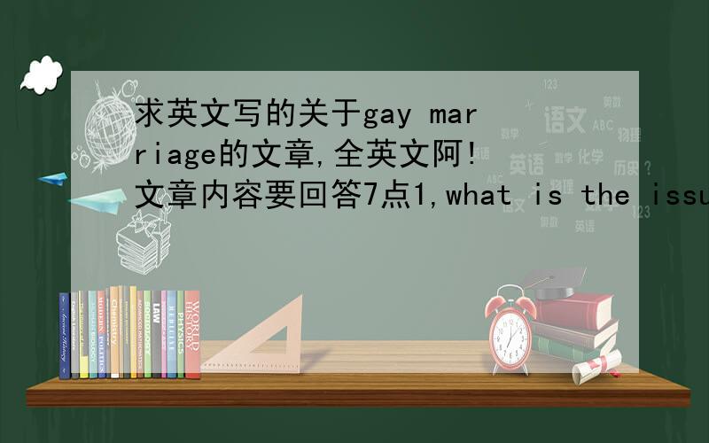 求英文写的关于gay marriage的文章,全英文阿!文章内容要回答7点1,what is the issue2,why is it relevant(include example/story)3,give both sides of the issue(or more)4,your position5,use articles throughout your paper6,minimum of 4 fu