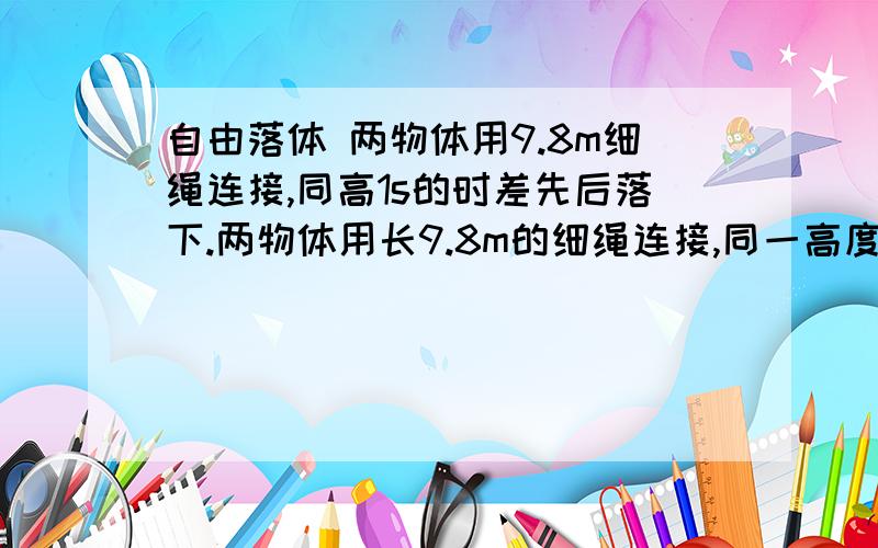 自由落体 两物体用9.8m细绳连接,同高1s的时差先后落下.两物体用长9.8m的细绳连接,同一高度以1s的时间差先后自由下落当绳子拉紧时第二个物体下落的时间是多少?（g取9.8m/s方）