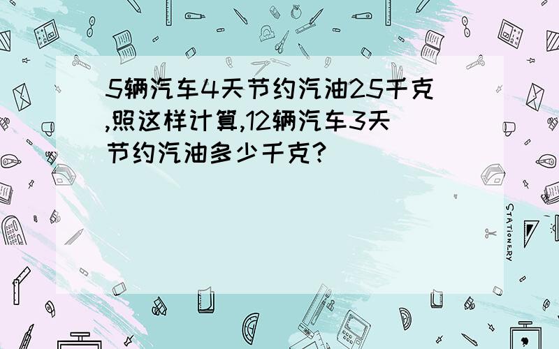 5辆汽车4天节约汽油25千克,照这样计算,12辆汽车3天节约汽油多少千克?