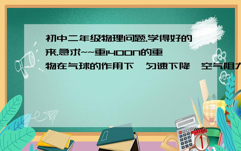 初中二年级物理问题.学得好的来.急求~~重1400N的重物在气球的作用下,匀速下降,空气阻力为100N是固定不变的.当使重物和气球匀速上升时.应甩下多少牛的重物?