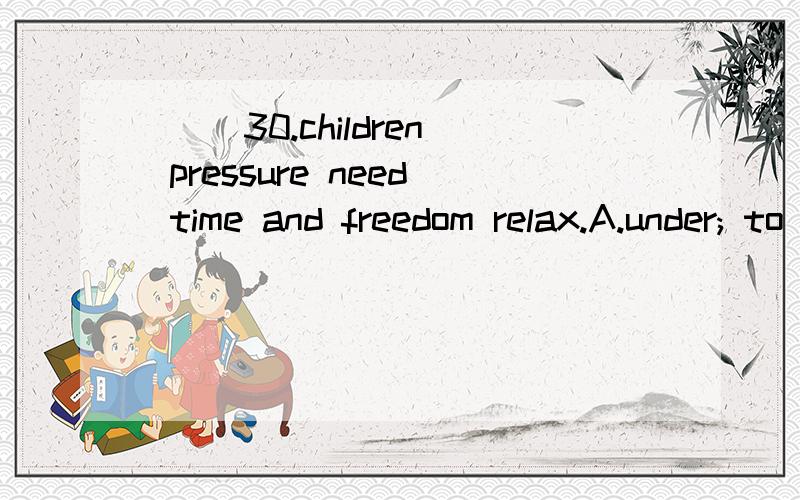 ( )30.children pressure need time and freedom relax.A.under; to B.have; to C.with; / D./这道题为啥选B呢(⊙o⊙)?( )30.children ______ pressure need time and freedom ______ relax.A.under; to B.have; to C.with; / D./