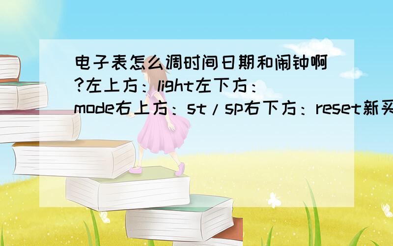 电子表怎么调时间日期和闹钟啊?左上方：light左下方：mode右上方：st/sp右下方：reset新买的一款电子表,上面有星期,闹钟等功能,就是不知道怎么用,烦大家帮帮忙,拜托了!