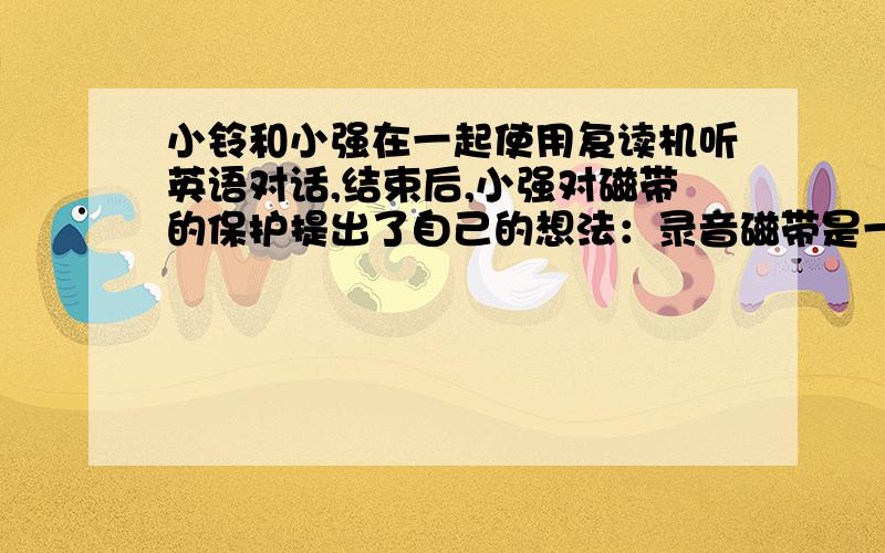 小铃和小强在一起使用复读机听英语对话,结束后,小强对磁带的保护提出了自己的想法：录音磁带是一种塑料薄膜带,不会怕磁性物体,可以与磁性物体想接触,而小铃却认为录音带是在塑料薄