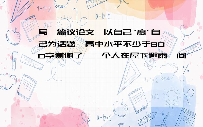 写一篇议论文,以自己‘度’自己为话题,高中水平不少于800字谢谢了,一个人在屋下避雨,间一禅师撑伞而过.他喊：“禅师度一下众生吧,带我一程.”禅师说：“我在雨中你在檐下檐下无雨你不