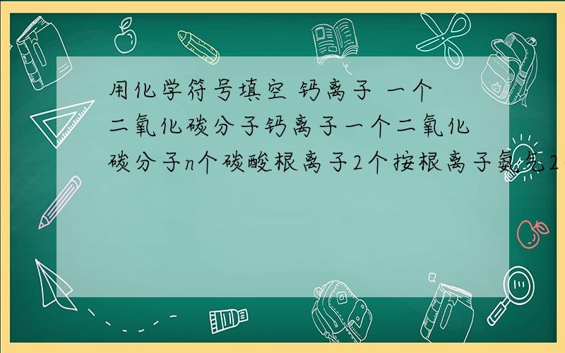 用化学符号填空 钙离子 一个二氧化碳分子钙离子一个二氧化碳分子n个碳酸根离子2个按根离子氨气2个氧原子石灰水的主要成分五氧化二磷中磷元素的化合价空气中体积分数最大的气体能使