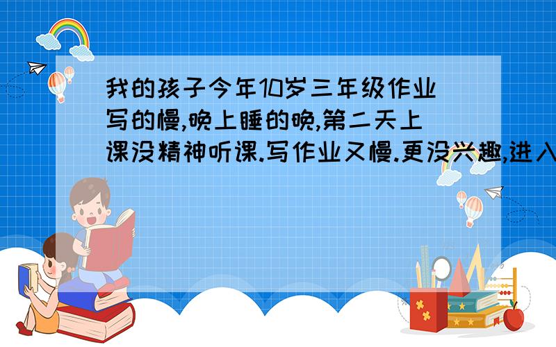 我的孩子今年10岁三年级作业写的慢,晚上睡的晚,第二天上课没精神听课.写作业又慢.更没兴趣,进入恶性循如果他认真写2个小时,干开学1个礼拜好点.先在又和上学期末一样要5-6个小时