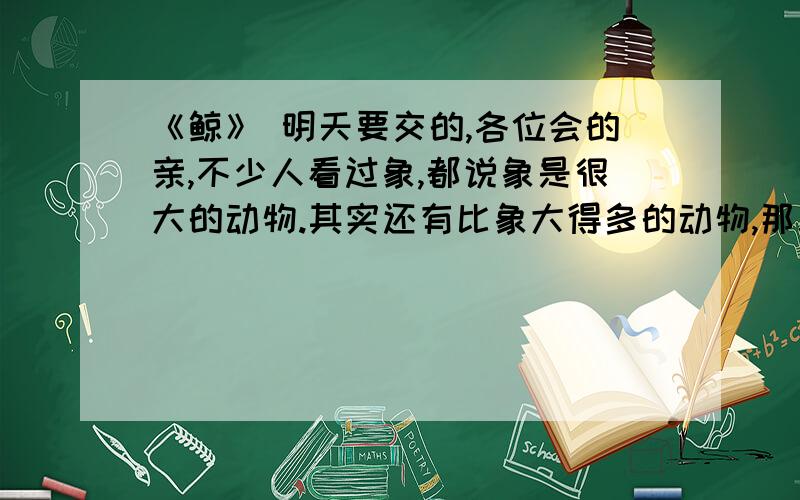 《鲸》 明天要交的,各位会的亲,不少人看过象,都说象是很大的动物.其实还有比象大得多的动物,那就是鲸.最大的鲸有十六万公斤重,最小的也有两千公斤.我国捕获过一头四万公斤重的鲸,有十