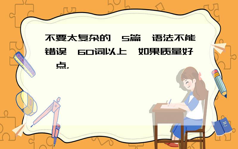 不要太复杂的,5篇,语法不能错误,60词以上,如果质量好一点，