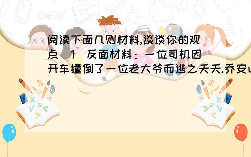 阅读下面几则材料,谈谈你的观点（1）反面材料：一位司机因开车撞倒了一位老大爷而逃之夭夭.乔安山刚好就此路过而救了老大爷,却遭到受害者家属的质疑,并让乔安山就此赔偿.正面材料：