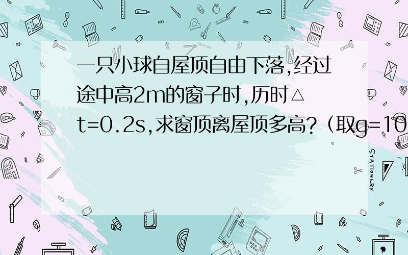 一只小球自屋顶自由下落,经过途中高2m的窗子时,历时△ t=0.2s,求窗顶离屋顶多高?（取g=10m/s^2 )