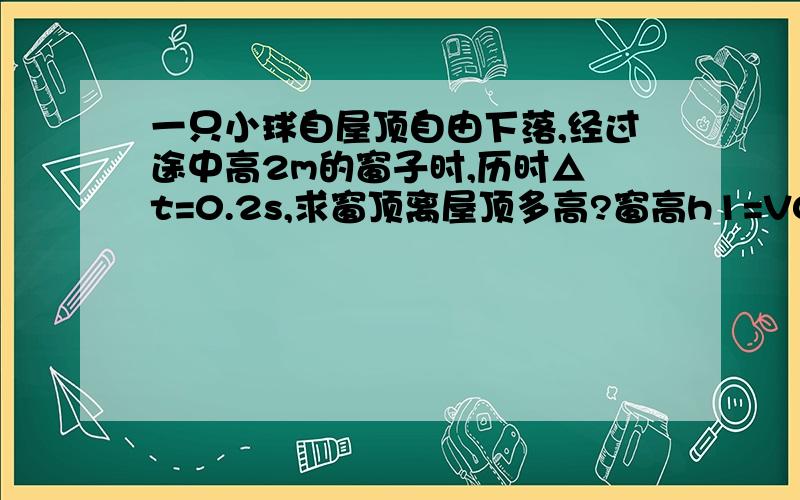 一只小球自屋顶自由下落,经过途中高2m的窗子时,历时△ t=0.2s,求窗顶离屋顶多高?窗高h1=V0t+(gt^2)/2所以:0.2V0=h1-(gt^2)/2=2-10*0.04/2=1.8V0=1.8/0.2=9米/秒又:窗顶离屋顶高h则h=Vo^2/2g=81/20=4.05米这是百度上