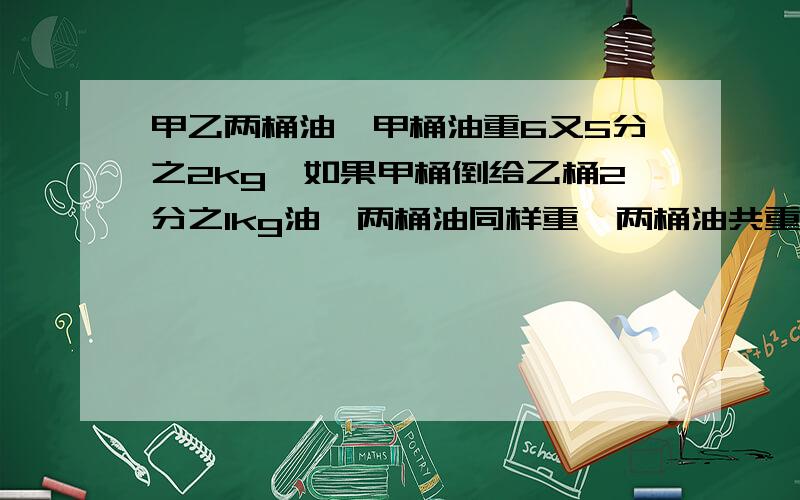 甲乙两桶油,甲桶油重6又5分之2kg,如果甲桶倒给乙桶2分之1kg油,两桶油同样重,两桶油共重多少千克?这么做：6又5分之4-5分之1=6又5分之3kg 6又5分之3+6又5分之4=13又5分之2kg 正确做法是什么?