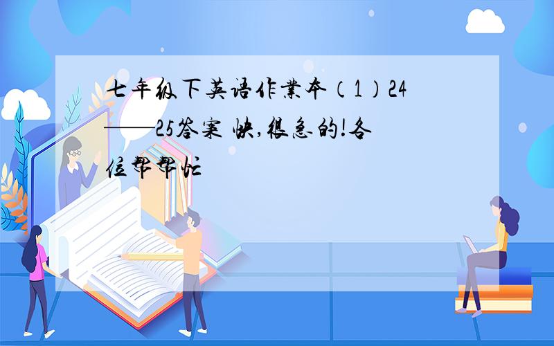 七年级下英语作业本（1）24——25答案 快,很急的!各位帮帮忙