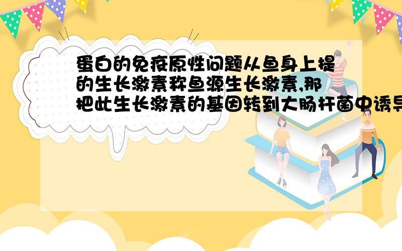 蛋白的免疫原性问题从鱼身上提的生长激素称鱼源生长激素,那把此生长激素的基因转到大肠杆菌中诱导表达的生长激素是鱼源还是菌源呢?附：抗原在化学结构上与机体自身不同。异物性的