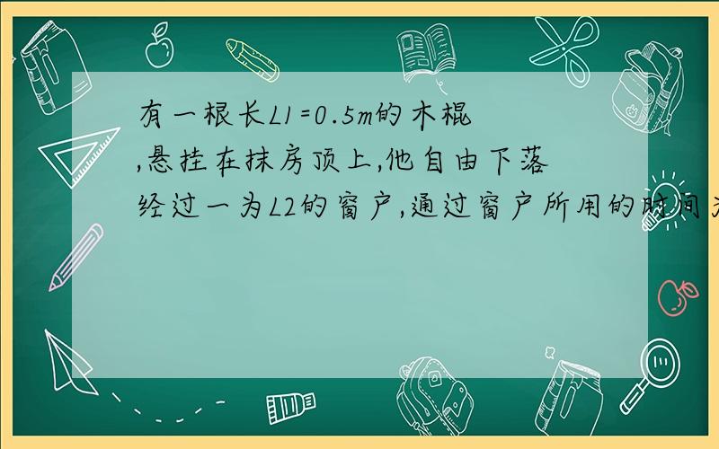 有一根长L1=0.5m的木棍,悬挂在抹房顶上,他自由下落经过一为L2的窗户,通过窗户所用的时间为t=0.2不计空气阻力,窗口离木棍的距离