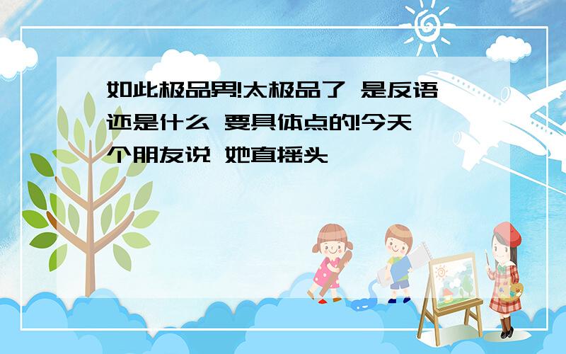 如此极品男!太极品了 是反语还是什么 要具体点的!今天一个朋友说 她直摇头