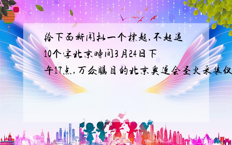 给下面新闻拟一个标题,不超过10个字北京时间3月24日下午17点,万众瞩目的北京奥运会圣火采集仪式准时在希腊古奥林匹克遗址举行.作为对于北京奥运会的特殊礼遇,希腊总统帕普利亚斯和总