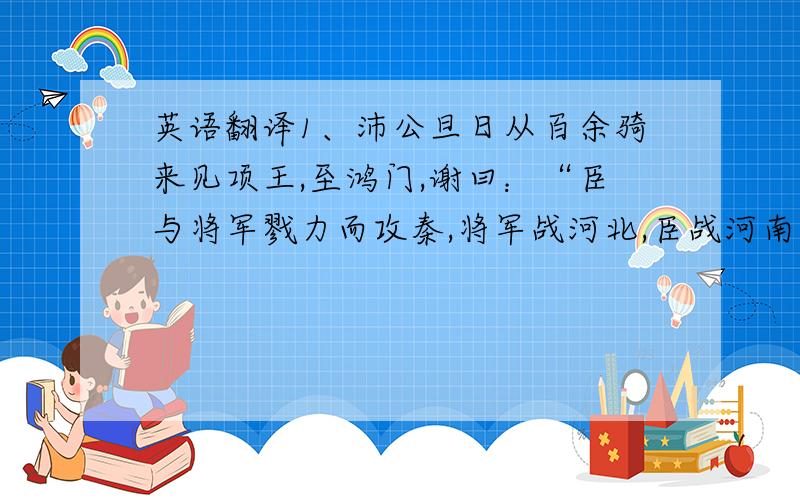英语翻译1、沛公旦日从百余骑来见项王,至鸿门,谢曰：“臣与将军戮力而攻秦,将军战河北,臣战河南.2、旦日飨士卒,为击破沛公军!3、吾属今为之掳矣!4、所以遣将守关者,备他盗之出入与非常