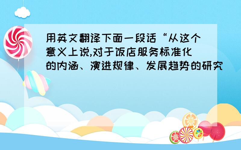 用英文翻译下面一段话“从这个意义上说,对于饭店服务标准化的内涵、演进规律、发展趋势的研究