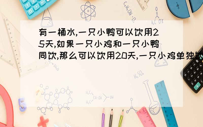 有一桶水,一只小鸭可以饮用25天,如果一只小鸡和一只小鸭同饮,那么可以饮用20天,一只小鸡单独饮用,可以饮用多少天?