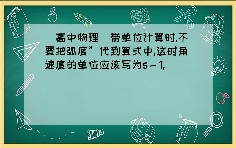 （高中物理）带单位计算时,不要把弧度”代到算式中,这时角速度的单位应该写为s－1,