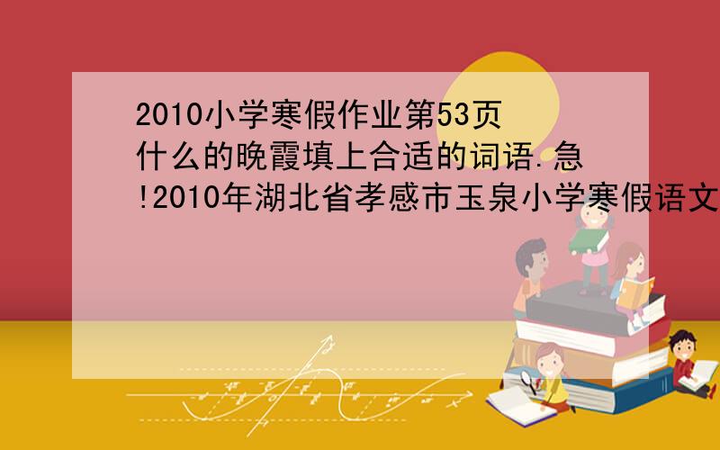 2010小学寒假作业第53页什么的晚霞填上合适的词语.急!2010年湖北省孝感市玉泉小学寒假语文作业第53页“词语开花”什么的晚霞、什么的小朋友填上合适的词语.急!谢谢!