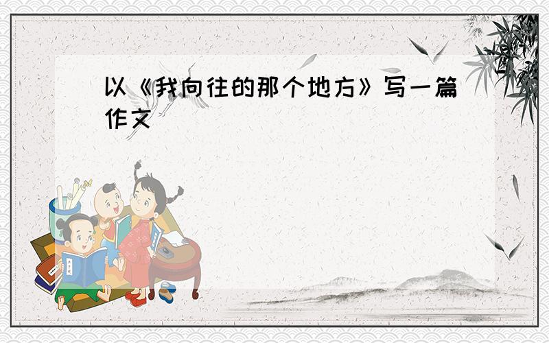 以《我向往的那个地方》写一篇作文