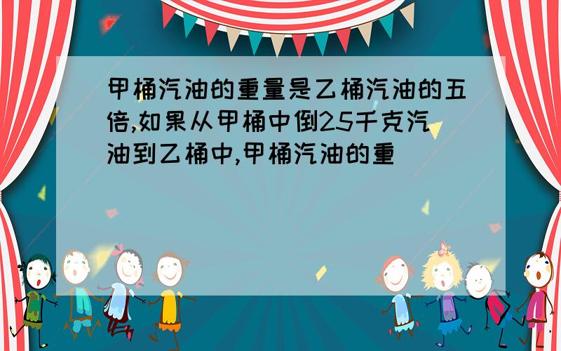 甲桶汽油的重量是乙桶汽油的五倍,如果从甲桶中倒25千克汽油到乙桶中,甲桶汽油的重