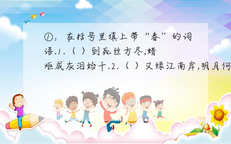 ①：在括号里填上带“春”的词语.1.（ ）到死丝方尽,蜡炬成灰泪始干.2.（ ）又绿江南岸,明月何时照我还.3.满园（ ）关不住,一枝红杏出墙来.4.忽如一夜（ ）来,千树万树梨花开.②：填几个