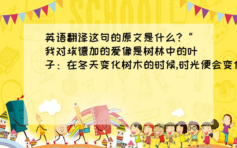 英语翻译这句的原文是什么?“我对埃德加的爱像是树林中的叶子：在冬天变化树木的时候,时光便会变化成叶子；我对希刺克厉夫的爱则像树下面的永恒不变的岩石：虽然看起来它给你的愉