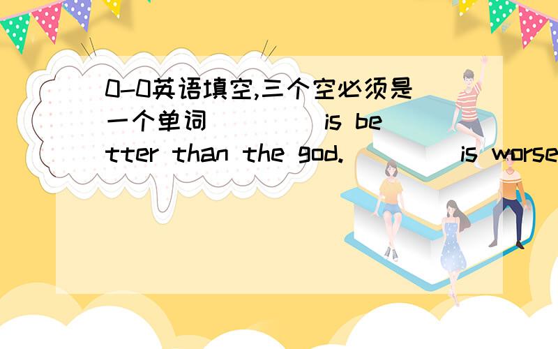 0-0英语填空,三个空必须是一个单词____ is better than the god.____ is worse than the evil.if you eat ____,you will die.