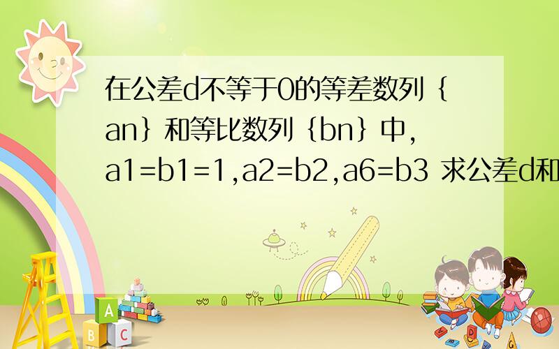 在公差d不等于0的等差数列｛an｝和等比数列｛bn｝中,a1=b1=1,a2=b2,a6=b3 求公差d和公比q这里的数字都是在字母的右下方  谁知道答案啊  谢谢了