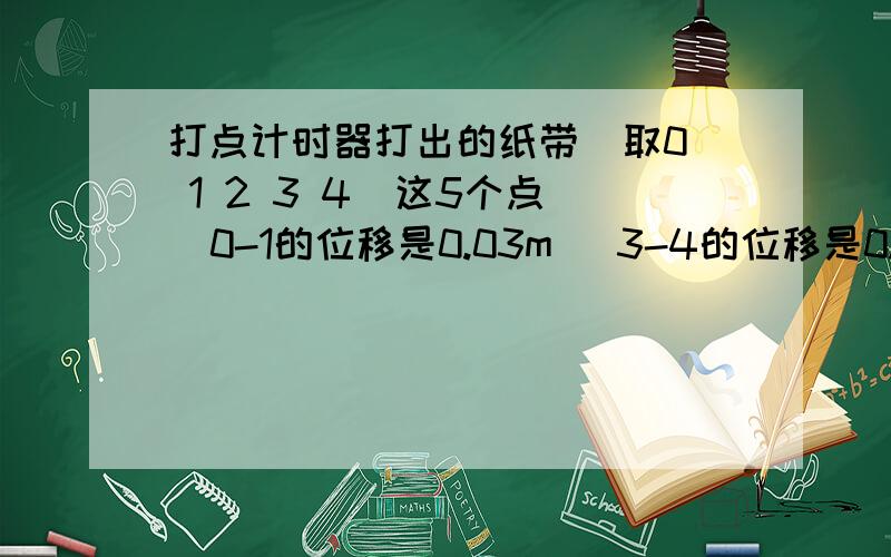 打点计时器打出的纸带  取0 1 2 3 4  这5个点  0-1的位移是0.03m   3-4的位移是0.048m  求小车的加速度打点计时器在50HZ的交流电下   每2个点之间有4个点没打出，也就是说2个点之间的时间是0.1s