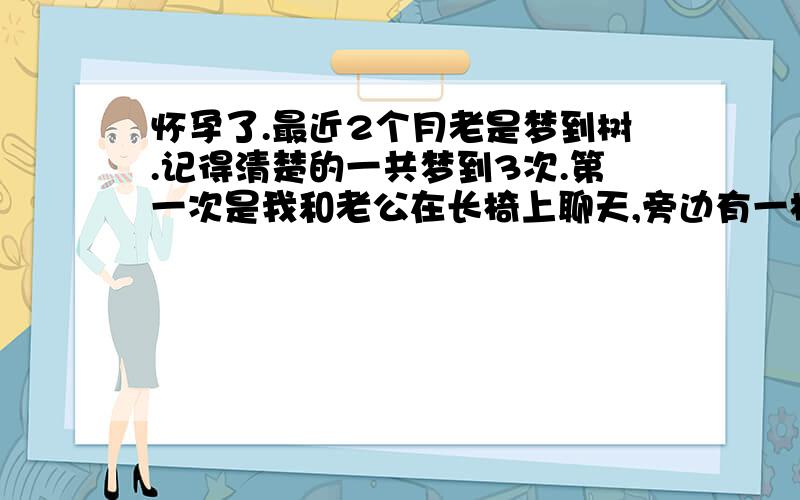 怀孕了.最近2个月老是梦到树.记得清楚的一共梦到3次.第一次是我和老公在长椅上聊天,旁边有一棵大树.树上有个树屋,里面有个小女孩还树屋里玩.梦里她是我妹妹(现实里没有妹妹)而老公是