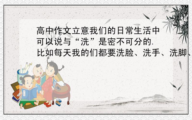 高中作文立意我们的日常生活中可以说与“洗”是密不可分的.比如每天我的们都要洗脸、洗手、洗脚、洗澡；拍完照后要冲洗照片以保留对岁月的回忆；有朋自远方来,接风洗尘,不亦乐乎；