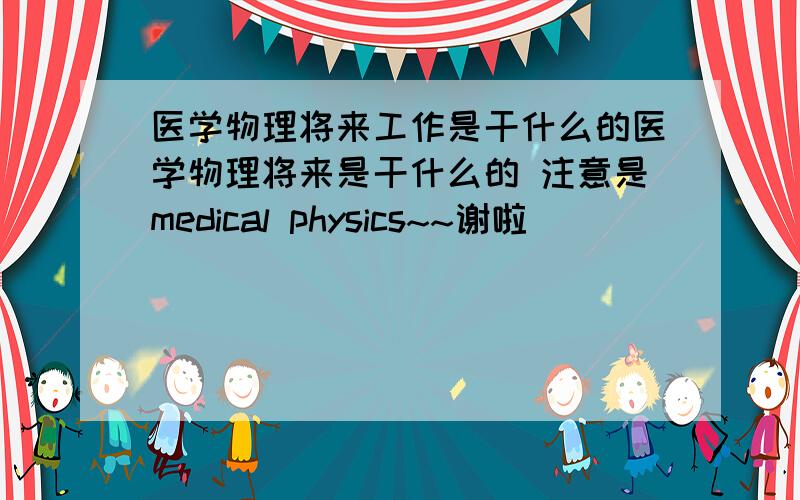 医学物理将来工作是干什么的医学物理将来是干什么的 注意是medical physics~~谢啦